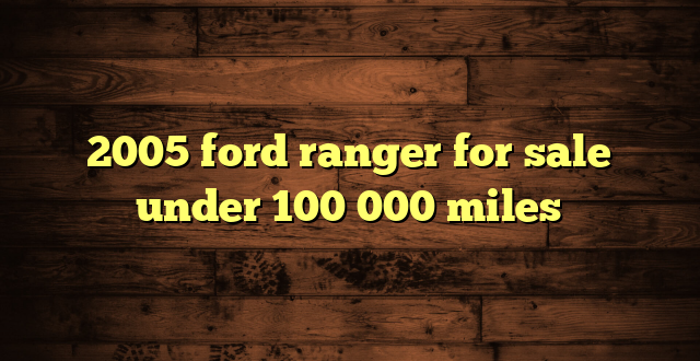2005 ford ranger for sale under 100 000 miles