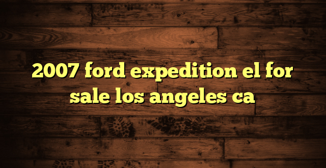 2007 ford expedition el for sale los angeles ca