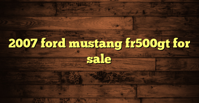 2007 ford mustang fr500gt for sale