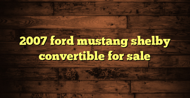 2007 ford mustang shelby convertible for sale