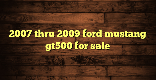 2007 thru 2009 ford mustang gt500 for sale