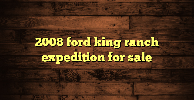 2008 ford king ranch expedition for sale