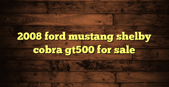 2008 ford mustang shelby cobra gt500 for sale