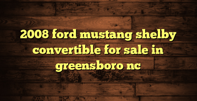 2008 ford mustang shelby convertible for sale in greensboro nc