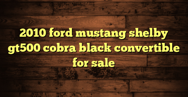 2010 ford mustang shelby gt500 cobra black convertible for sale