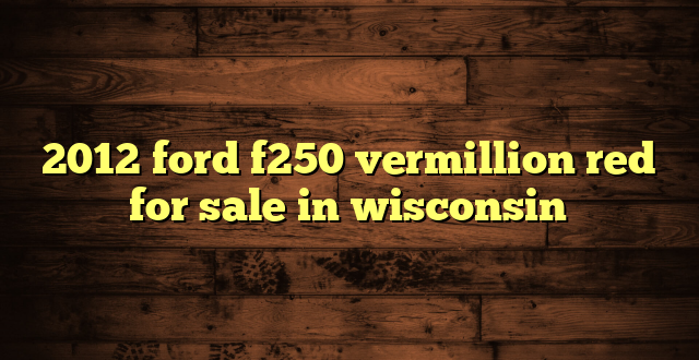 2012 ford f250 vermillion red for sale in wisconsin