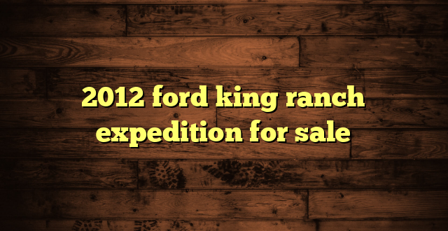 2012 ford king ranch expedition for sale