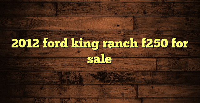 2012 ford king ranch f250 for sale