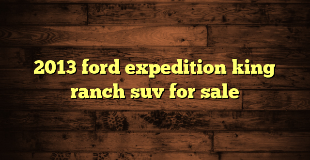 2013 ford expedition king ranch suv for sale