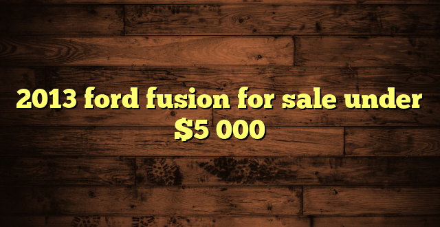2013 ford fusion for sale under $5 000
