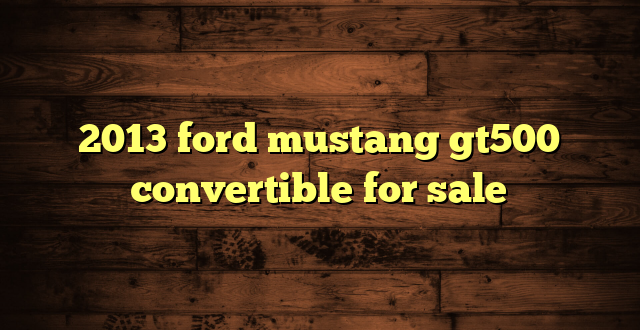2013 ford mustang gt500 convertible for sale