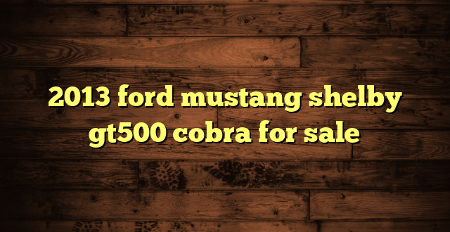 2013 ford mustang shelby gt500 cobra for sale