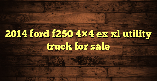2014 ford f250 4×4 ex xl utility truck for sale