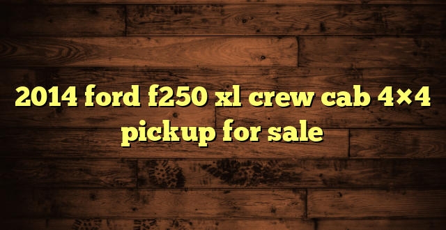 2014 ford f250 xl crew cab 4×4 pickup for sale
