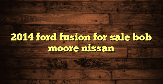 2014 ford fusion for sale bob moore nissan