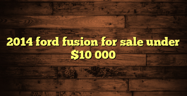 2014 ford fusion for sale under $10 000