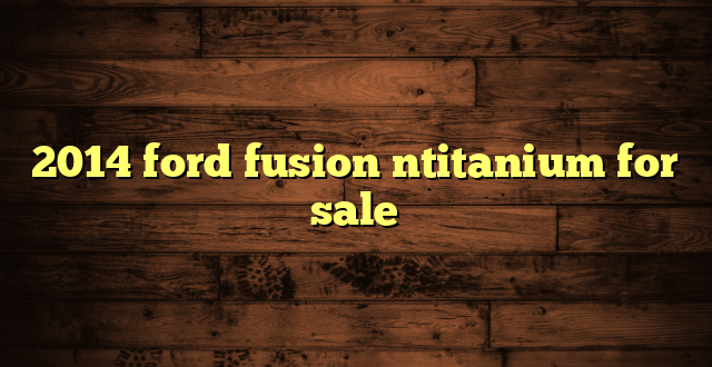 2014 ford fusion ntitanium for sale