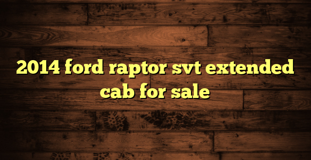 2014 ford raptor svt extended cab for sale