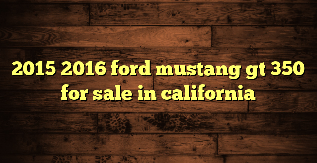 2015 2016 ford mustang gt 350 for sale in california