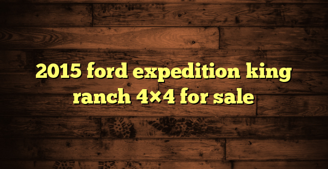 2015 ford expedition king ranch 4×4 for sale