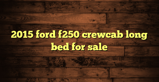 2015 ford f250 crewcab long bed for sale