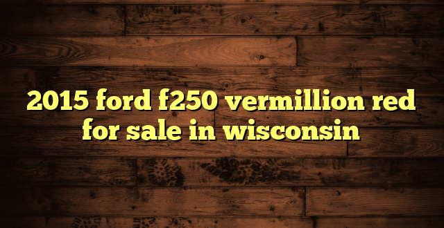2015 ford f250 vermillion red for sale in wisconsin