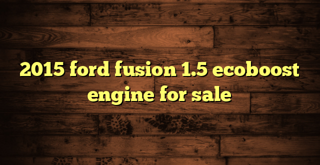 2015 ford fusion 1.5 ecoboost engine for sale
