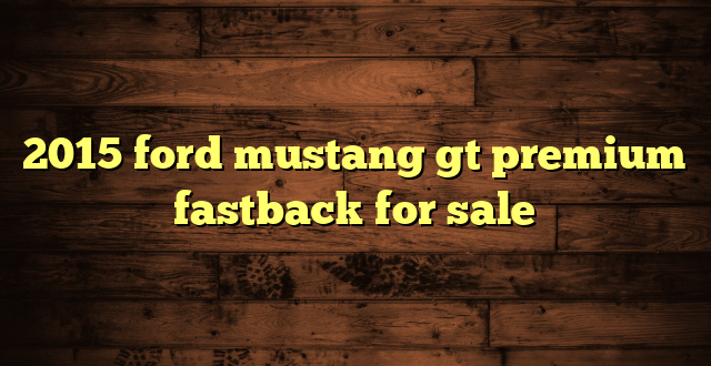 2015 ford mustang gt premium fastback for sale