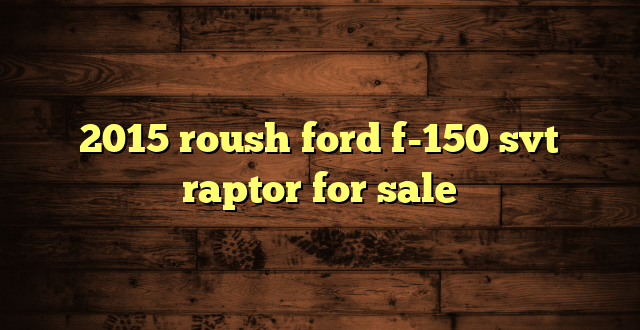 2015 roush ford f-150 svt raptor for sale