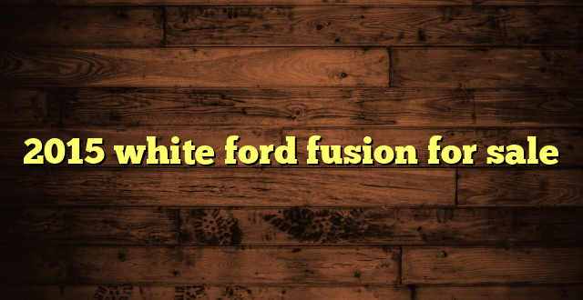 2015 white ford fusion for sale