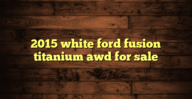 2015 white ford fusion titanium awd for sale
