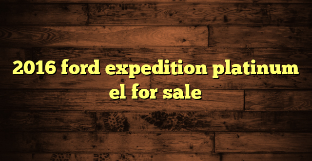2016 ford expedition platinum el for sale