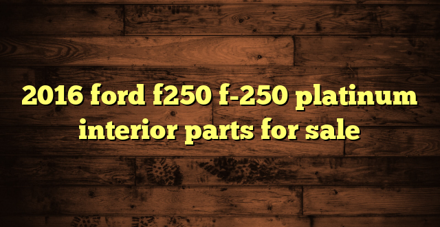 2016 ford f250 f-250 platinum interior parts for sale