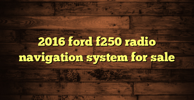 2016 ford f250 radio navigation system for sale