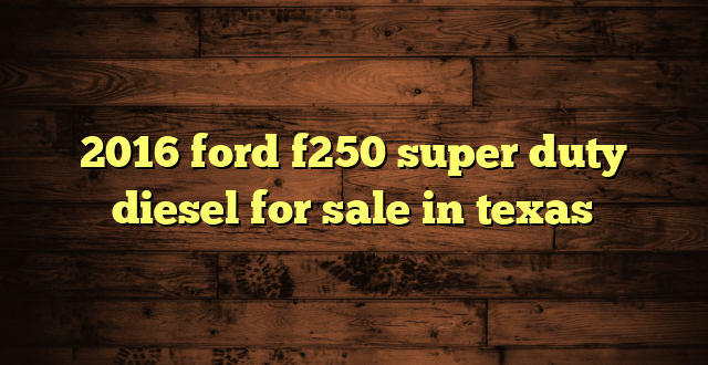 2016 ford f250 super duty diesel for sale in texas