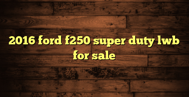 2016 ford f250 super duty lwb for sale