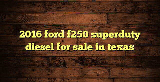 2016 ford f250 superduty diesel for sale in texas