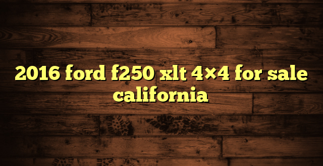 2016 ford f250 xlt 4×4 for sale california