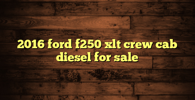 2016 ford f250 xlt crew cab diesel for sale