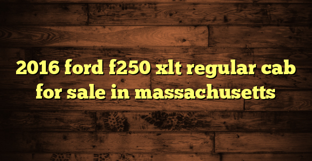 2016 ford f250 xlt regular cab for sale in massachusetts