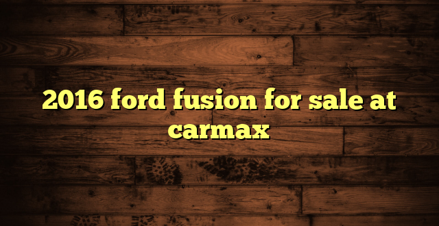 2016 ford fusion for sale at carmax