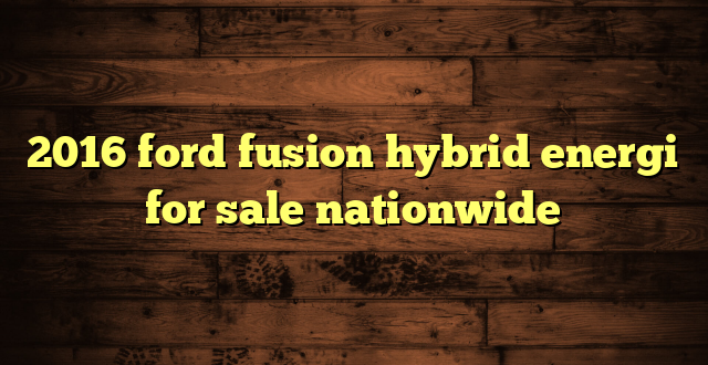 2016 ford fusion hybrid energi for sale nationwide