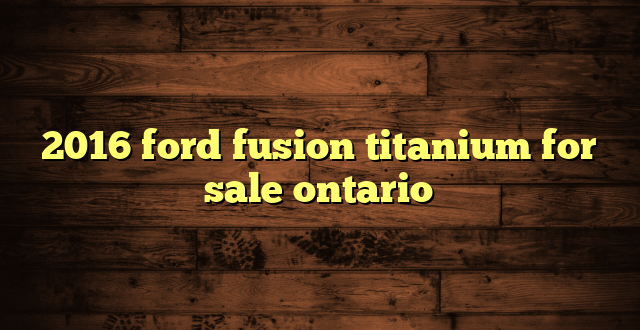 2016 ford fusion titanium for sale ontario