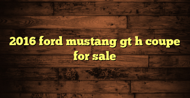 2016 ford mustang gt h coupe for sale