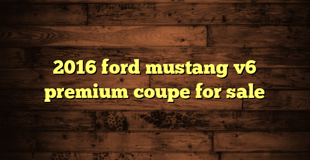 2016 ford mustang v6 premium coupe for sale