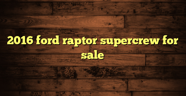 2016 ford raptor supercrew for sale