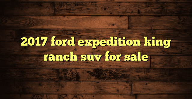 2017 ford expedition king ranch suv for sale