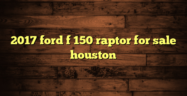 2017 ford f 150 raptor for sale houston