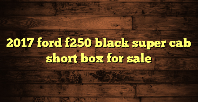 2017 ford f250 black super cab short box for sale