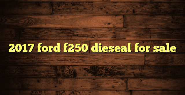 2017 ford f250 dieseal for sale